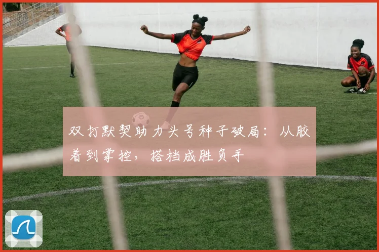 双打默契助力头号种子破局：从胶着到掌控，搭档成胜负手