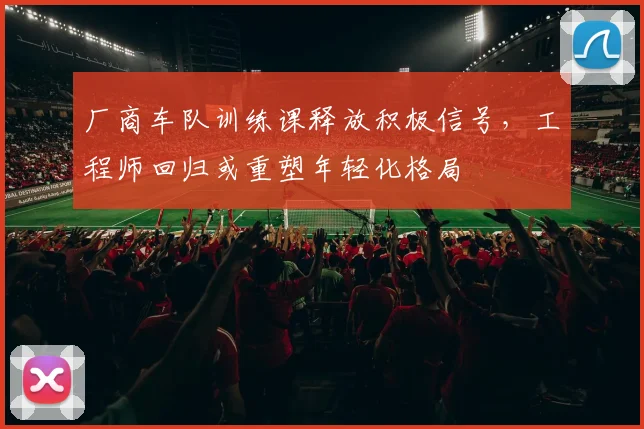 厂商车队训练课释放积极信号，工程师回归或重塑年轻化格局